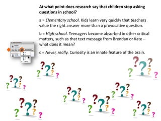 At what point does research say that children stop asking
questions in school?
a = Elementary school. Kids learn very quickly that teachers
value the right answer more than a provocative question.
b = High school. Teenagers become absorbed in other critical
matters, such as that text message from Brendan or Kate –
what does it mean?
c = Never, really. Curiosity is an innate feature of the brain.
 