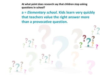 a = Elementary school. Kids learn very quickly
that teachers value the right answer more
than a provocative question.
At what point does research say that children stop asking
questions in school?
 