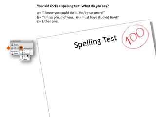 Your kid rocks a spelling test. What do you say?
a = “I knew you could do it. You’re so smart!”
b = “I’m so proud of you. You must have studied hard!”
c = Either one.
 