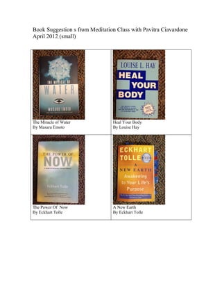 Book Suggestion s from Meditation Class with Pavitra Ciavardone
April 2012 (small)




The Miracle of Water            Heal Your Body
By Masaru Emoto                 By Louise Hay




The Power Of Now                A New Earth
By Eckhart Tolle                By Eckhart Tolle
 
