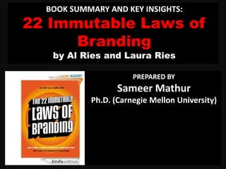 BOOK SUMMARY AND KEY INSIGHTS:
22 Immutable Laws of
Branding
by Al Ries and Laura Ries
PREPARED BY
Sameer Mathur
Ph.D. (Carnegie Mellon University)
 