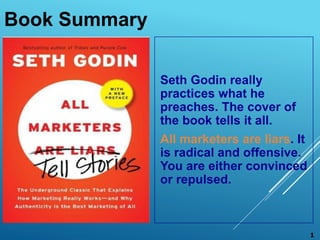 Book Summary
Seth Godin really
practices what he
preaches. The cover of
the book tells it all.
All marketers are liars. It
is radical and offensive.
You are either convinced
or repulsed.
1
 