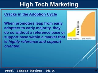 Prof. Sameer Mathur, Ph.D.
High Tech Marketing
18
Cracks in the Adoption Cycle
When promoters leap from early
adopters to early majority, they
do so without a reference base or
support base within a market that
is highly reference and support
oriented.
 