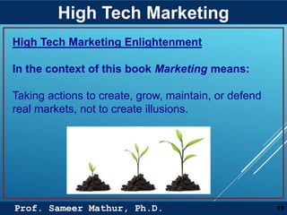 Prof. Sameer Mathur, Ph.D.
High Tech Marketing
19
High Tech Marketing Enlightenment
In the context of this book Marketing means:
Taking actions to create, grow, maintain, or defend
real markets, not to create illusions.
 