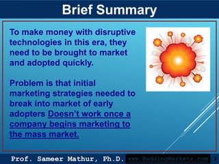 Prof. Sameer Mathur, Ph.D.
Brief Summary
2www.BuddingMarkets.com
To make money with disruptive
technologies in this era, they
need to be brought to market
and adopted quickly.
Problem is that initial
marketing strategies needed to
break into market of early
adopters Doesn’t work once a
company begins marketing to
the mass market.
 