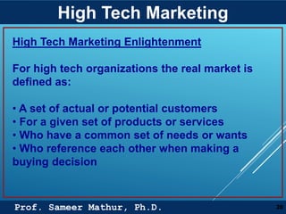 Prof. Sameer Mathur, Ph.D.
High Tech Marketing
20
High Tech Marketing Enlightenment
For high tech organizations the real market is
defined as:
• A set of actual or potential customers
• For a given set of products or services
• Who have a common set of needs or wants
• Who reference each other when making a
buying decision
 