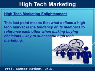 Prof. Sameer Mathur, Ph.D.
High Tech Marketing
21
High Tech Marketing Enlightenment
This last point means that what defines a high
tech market is the tendency of its members to
reference each other when making buying
decisions – key to successful high tech
marketing.
 