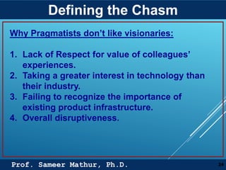 Prof. Sameer Mathur, Ph.D.
Defining the Chasm
24
Why Pragmatists don’t like visionaries:
1. Lack of Respect for value of colleagues’
experiences.
2. Taking a greater interest in technology than
their industry.
3. Failing to recognize the importance of
existing product infrastructure.
4. Overall disruptiveness.
 