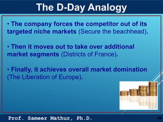 Prof. Sameer Mathur, Ph.D.
The D-Day Analogy
28
• The company forces the competitor out of its
targeted niche markets (Secure the beachhead).
• Then it moves out to take over additional
market segments (Districts of France).
• Finally, it achieves overall market domination
(The Liberation of Europe).
 