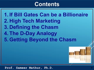 Prof. Sameer Mathur, Ph.D.
Contents
3
1. If Bill Gates Can be a Billionaire
2. High Tech Marketing
3. Defining the Chasm
4. The D-Day Analogy
5. Getting Beyond the Chasm
 