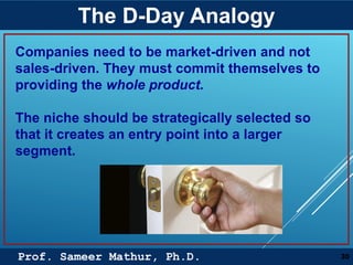 Prof. Sameer Mathur, Ph.D.
The D-Day Analogy
30
Companies need to be market-driven and not
sales-driven. They must commit themselves to
providing the whole product.
The niche should be strategically selected so
that it creates an entry point into a larger
segment.
 