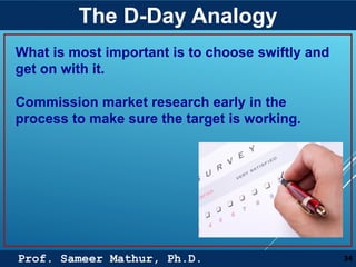Prof. Sameer Mathur, Ph.D.
The D-Day Analogy
34
What is most important is to choose swiftly and
get on with it.
Commission market research early in the
process to make sure the target is working.
 