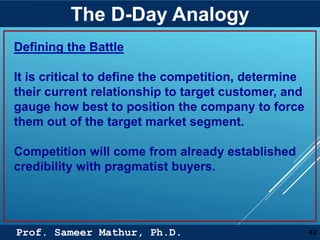 Prof. Sameer Mathur, Ph.D.
The D-Day Analogy
42
Defining the Battle
It is critical to define the competition, determine
their current relationship to target customer, and
gauge how best to position the company to force
them out of the target market segment.
Competition will come from already established
credibility with pragmatist buyers.
 