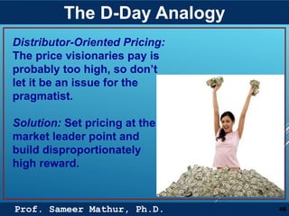 Prof. Sameer Mathur, Ph.D.
The D-Day Analogy
48
Distributor-Oriented Pricing:
The price visionaries pay is
probably too high, so don’t
let it be an issue for the
pragmatist.
Solution: Set pricing at the
market leader point and
build disproportionately
high reward.
 