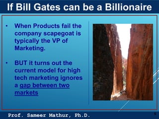 Prof. Sameer Mathur, Ph.D.
If Bill Gates can be a Billionaire
5
• When Products fail the
company scapegoat is
typically the VP of
Marketing.
• BUT it turns out the
current model for high
tech marketing ignores
a gap between two
markets
 