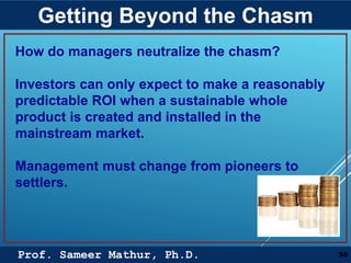 Prof. Sameer Mathur, Ph.D.
Getting Beyond the Chasm
50
How do managers neutralize the chasm?
Investors can only expect to make a reasonably
predictable ROI when a sustainable whole
product is created and installed in the
mainstream market.
Management must change from pioneers to
settlers.
 