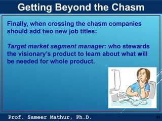 Prof. Sameer Mathur, Ph.D.
Getting Beyond the Chasm
51
Finally, when crossing the chasm companies
should add two new job titles:
Target market segment manager: who stewards
the visionary’s product to learn about what will
be needed for whole product.
 