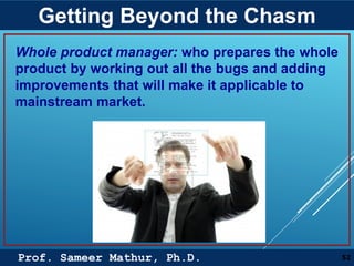 Prof. Sameer Mathur, Ph.D.
Getting Beyond the Chasm
52
Whole product manager: who prepares the whole
product by working out all the bugs and adding
improvements that will make it applicable to
mainstream market.
 