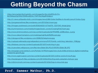 Prof. Sameer Mathur, Ph.D.
IMAGE CREDITS
 https://encrypted-tbn3.gstatic.com/images?q=tbn:ANd9GcQ-tYn-
8mThKkrpUOpTWZx7ZSWKocBOAc1YNP1IQ-2Ng4PrZsQbLA
 http://i1-news.softpedia-static.com/images/news2/Bill-Gates-Testifies-in-Novell-Lawsuit-Today-2.jpg
 http://progressivetimes.files.wordpress.com/2010/06/chasm.jpg
 http://images.sodahead.com/polls/003624523/167766578_12231043_xlarge.jpeg
 http://summarytown.com/media/images/book_covers/CrossingTheChasm.jpg
 http://www.kminnovations.com/wp-content/uploads/2679934980_653f8c63ac_o.png
 http://www.ideachampions.com/weblogs/Lightbulb%20flowers.jpg
 http://abagond.files.wordpress.com/2008/03/telephone.jpg
 http://upload.wikimedia.org/wikipedia/commons/9/97/Family_watching_television_1958.jpg
 http://listdose.com/wp-content/uploads/2013/07/watching-tv.jpg
 http://suewaters.wikispaces.com/file/view/Slide12B.JPG/31092781/Slide12B.JPG
 http://engage.synecoretech.com/Portals/141995/images/new-study-SMBs-embrace-digital-marketing-
poised-for-growth.jpg
 http://www.agencypost.com/wp-content/uploads/2013/01/online-word-of-mouth.jpg
 http://leadersgrowth.files.wordpress.com/2013/05/attracting-early-adopters-startups1.jpg
 http://d2cincinnati.com/wp-content/uploads/2013/06/Gap-In-Mountain.jpg
53
Getting Beyond the Chasm
 