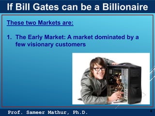 Prof. Sameer Mathur, Ph.D.
If Bill Gates can be a Billionaire
6
These two Markets are:
1. The Early Market: A market dominated by a
few visionary customers
 