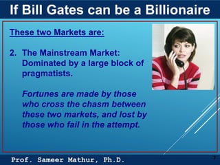 Prof. Sameer Mathur, Ph.D.
If Bill Gates can be a Billionaire
7
These two Markets are:
2. The Mainstream Market:
Dominated by a large block of
pragmatists.
Fortunes are made by those
who cross the chasm between
these two markets, and lost by
those who fail in the attempt.
 