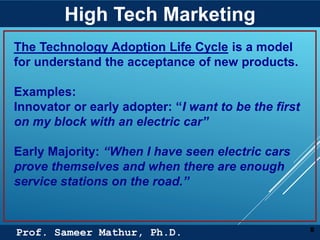Prof. Sameer Mathur, Ph.D.
High Tech Marketing
8
The Technology Adoption Life Cycle is a model
for understand the acceptance of new products.
Examples:
Innovator or early adopter: “I want to be the first
on my block with an electric car”
Early Majority: “When I have seen electric cars
prove themselves and when there are enough
service stations on the road.”
 