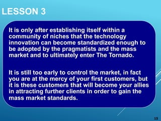 LESSON 3
It is only after establishing itself within a
community of niches that the technology
innovation can become standardized enough to
be adopted by the pragmatists and the mass
market and to ultimately enter The Tornado.
It is still too early to control the market, in fact
you are at the mercy of your first customers, but
it is these customers that will become your allies
in attracting further clients in order to gain the
mass market standards.
15
 