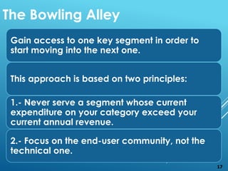 Gain access to one key segment in order to
start moving into the next one.
This approach is based on two principles:
1.- Never serve a segment whose current
expenditure on your category exceed your
current annual revenue.
2.- Focus on the end-user community, not the
technical one.
The Bowling Alley
17
 