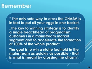 “ The only safe way to cross the CHASM is
in fact to put all your eggs in one basket.
..the key to winning strategy is to identify
a single beachhead of pragmatism
customers in a mainstream market
segment and to accelerate the formation
of 100% of the whole product.
The goal is to win a niche foothold in the
mainstream as quickly as possible - that
is what is meant by crossing the chasm”.
Remember
18
 