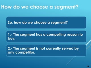 So, how do we choose a segment?
1.- The segment has a compelling reason to
buy.
2.- The segment is not currently served by
any competitor.
How do we choose a segment?
19
 