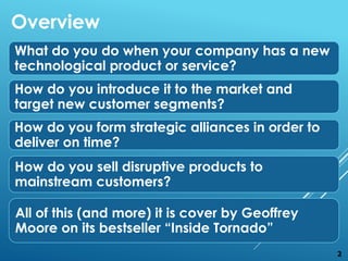 What do you do when your company has a new
technological product or service?
How do you introduce it to the market and
target new customer segments?
How do you form strategic alliances in order to
deliver on time?
How do you sell disruptive products to
mainstream customers?
All of this (and more) it is cover by Geoffrey
Moore on its bestseller “Inside Tornado”
Overview
2
 