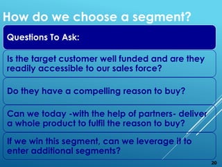 Questions To Ask:
Is the target customer well funded and are they
readily accessible to our sales force?
Do they have a compelling reason to buy?
Can we today -with the help of partners- deliver
a whole product to fulfil the reason to buy?
If we win this segment, can we leverage it to
enter additional segments?
How do we choose a segment?
20
 