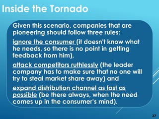 Given this scenario, companies that are
pioneering should follow three rules:
ignore the consumer (it doesn't know what
he needs, so there is no point in getting
feedback from him),
attack competitors ruthlessly (the leader
company has to make sure that no one will
try to steal market share away) and
expand distribution channel as fast as
possible (be there always, when the need
comes up in the consumer’s mind).
Inside the Tornado
27
 