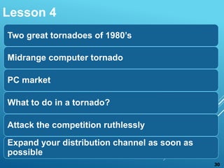 Two great tornadoes of 1980’s
Midrange computer tornado
PC market
What to do in a tornado?
Attack the competition ruthlessly
Expand your distribution channel as soon as
possible
Lesson 4
30
 