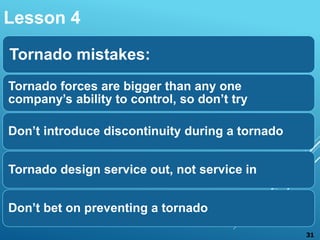 Tornado mistakes:
Tornado forces are bigger than any one
company’s ability to control, so don’t try
Don’t introduce discontinuity during a tornado
Tornado design service out, not service in
Don’t bet on preventing a tornado
Lesson 4
31
 