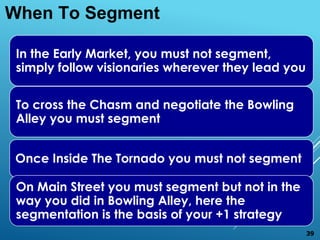 In the Early Market, you must not segment,
simply follow visionaries wherever they lead you
To cross the Chasm and negotiate the Bowling
Alley you must segment
Once Inside The Tornado you must not segment
On Main Street you must segment but not in the
way you did in Bowling Alley, here the
segmentation is the basis of your +1 strategy
When To Segment
39
 