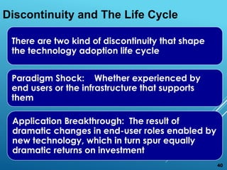 There are two kind of discontinuity that shape
the technology adoption life cycle
Paradigm Shock: Whether experienced by
end users or the infrastructure that supports
them
Application Breakthrough: The result of
dramatic changes in end-user roles enabled by
new technology, which in turn spur equally
dramatic returns on investment
Discontinuity and The Life Cycle
40
 