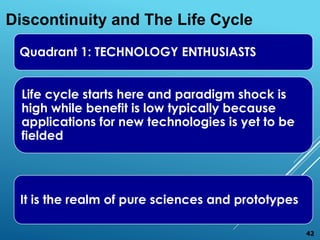 Quadrant 1: TECHNOLOGY ENTHUSIASTS
Life cycle starts here and paradigm shock is
high while benefit is low typically because
applications for new technologies is yet to be
fielded
It is the realm of pure sciences and prototypes
Discontinuity and The Life Cycle
42
 