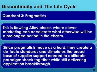 Quadrant 3: Pragmatists
This is Bowling Alley phase, where clever
marketing can accelerate what otherwise will be
a prolonged period in the chasm.
Since pragmatists move as a hard, they create a
de-facto standards and stimulates the broad
base of supplier support needed to obliterate
paradigm shock together while still delivering
application breakthrough.
Discontinuity and The Life Cycle
46
 