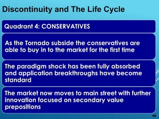 Quadrant 4: CONSERVATIVES
As the Tornado subside the conservatives are
able to buy in to the market for the first time
The paradigm shock has been fully absorbed
and application breakthroughs have become
standard
The market now moves to main street with further
innovation focused on secondary value
prepositions
Discontinuity and The Life Cycle
48
 