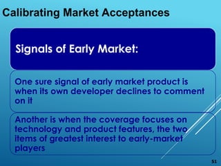 Signals of Early Market:
One sure signal of early market product is
when its own developer declines to comment
on it
Another is when the coverage focuses on
technology and product features, the two
items of greatest interest to early-market
players
Calibrating Market Acceptances
51
 