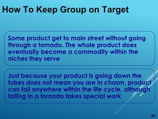 Some product get to main street without going
through a tornado. The whole product does
eventually become a commodity within the
niches they serve
Just because your product is going down the
tubes does not mean you are in chasm, product
can fail anywhere within the life cycle, although
failing in a tornado takes special work
How To Keep Group on Target
56
 