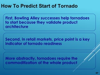 How To Predict Start of Tornado
First, Bowling Alley successes help tornadoes
to start because they validate product
architecture
Second, in retail markets, price point is a key
indicator of tornado readiness
More abstractly, tornadoes require the
commoditization of the whole product
57
 