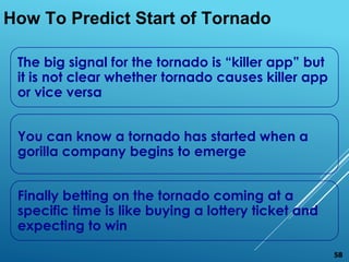 The big signal for the tornado is “killer app” but
it is not clear whether tornado causes killer app
or vice versa
You can know a tornado has started when a
gorilla company begins to emerge
Finally betting on the tornado coming at a
specific time is like buying a lottery ticket and
expecting to win
How To Predict Start of Tornado
58
 