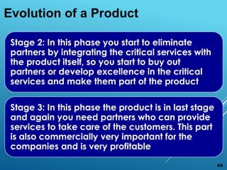 Stage 2: In this phase you start to eliminate
partners by integrating the critical services with
the product itself, so you start to buy out
partners or develop excellence in the critical
services and make them part of the product
Stage 3: In this phase the product is in last stage
and again you need partners who can provide
services to take care of the customers. This part
is also commercially very important for the
companies and is very profitable
Evolution of a Product
64
 