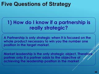 1) How do I know if a partnership is
really strategic?
A Partnership is only strategic when it is focused on the
whole product necessary to win you the number one
position in the target market.
Market leadership is the only strategic object. Therefore,
partner only if a partner adds to the objective of
achieving the leadership position in the market
Five Questions of Strategy
66
 