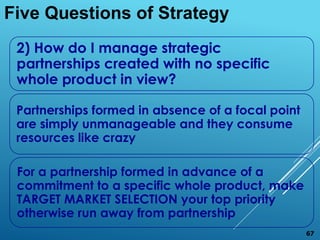 2) How do I manage strategic
partnerships created with no specific
whole product in view?
Partnerships formed in absence of a focal point
are simply unmanageable and they consume
resources like crazy
For a partnership formed in advance of a
commitment to a specific whole product, make
TARGET MARKET SELECTION your top priority
otherwise run away from partnership
Five Questions of Strategy
67
 