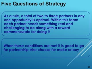 As a rule, a total of two to three partners in any
one opportunity is optimal. Within this team
each partner needs something real and
challenging to do along with a reward
commensurate for doing it
When these conditions are met it is good to go
for partnership else choose for make or buy
Five Questions of Strategy
69
 