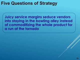 Five Questions of Strategy
Juicy service margins seduce vendors
into staying in the bowling alley instead
of commoditizing the whole product for
a run at the tornado
71
 
