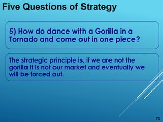 5) How do dance with a Gorilla in a
Tornado and come out in one piece?
The strategic principle is, if we are not the
gorilla it is not our market and eventually we
will be forced out.
Five Questions of Strategy
72
 